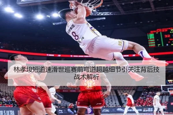 林孝埈短道速滑世巡赛前弯道超越细节引关注背后技战术解析